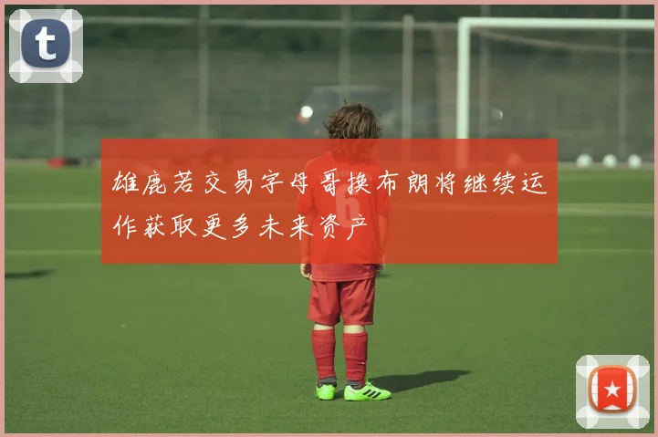 雄鹿若交易字母哥换布朗将继续运作获取更多未来资产