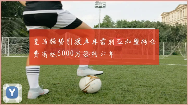 皇马强势引援库库雷利亚加盟转会费高达6000万签约六年