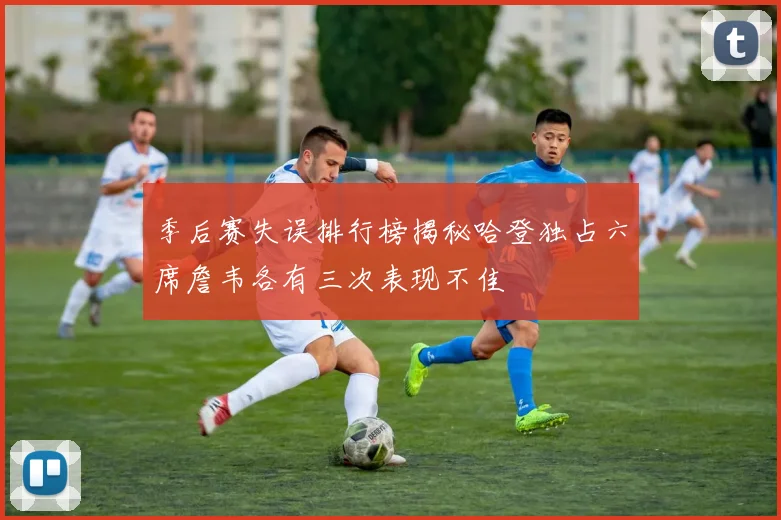 季后赛失误排行榜揭秘哈登独占六席詹韦各有三次表现不佳