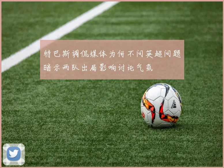 特巴斯调侃媒体为何不问英超问题暗示两队出局影响讨论气氛