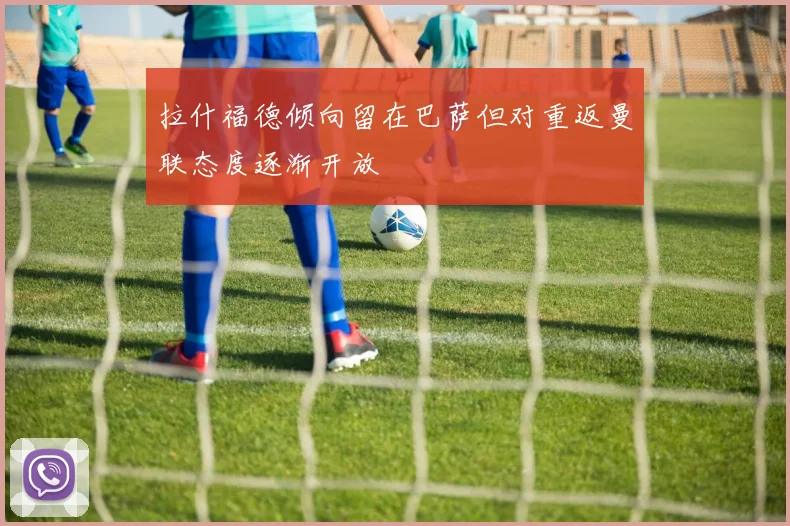 拉什福德倾向留在巴萨但对重返曼联态度逐渐开放