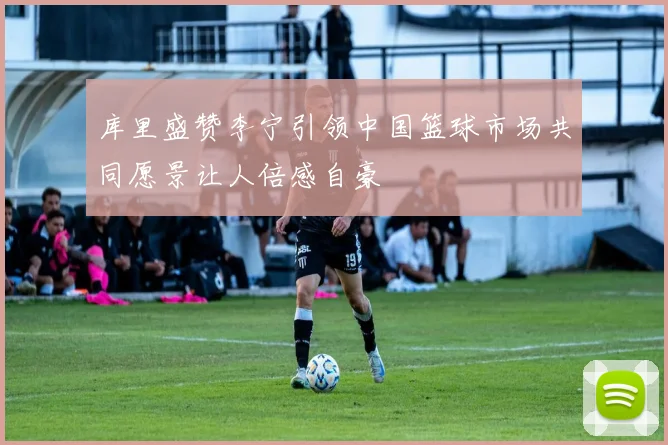 库里盛赞李宁引领中国篮球市场共同愿景让人倍感自豪