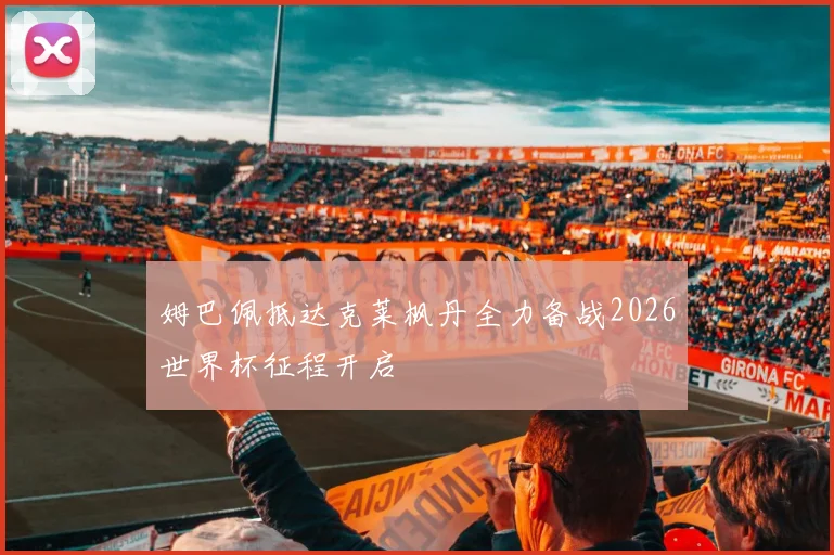 姆巴佩抵达克莱枫丹全力备战2026世界杯征程开启