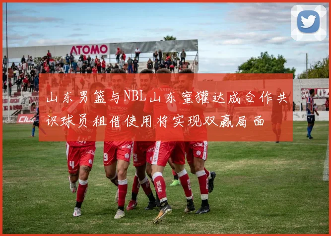 山东男篮与NBL山东蜜獾达成合作共识球员租借使用将实现双赢局面