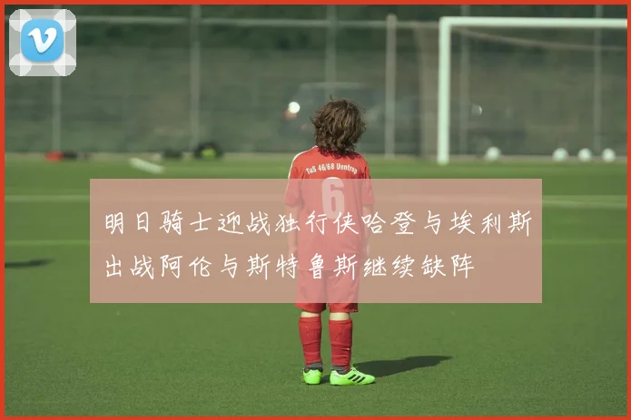 明日骑士迎战独行侠哈登与埃利斯出战阿伦与斯特鲁斯继续缺阵