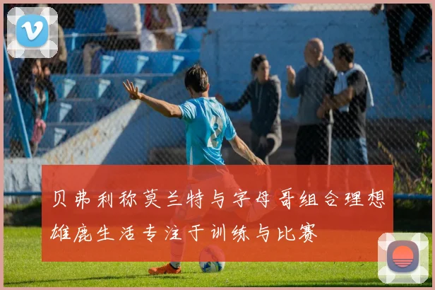 贝弗利称莫兰特与字母哥组合理想雄鹿生活专注于训练与比赛