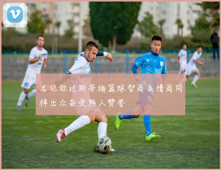 名记称达斯蒂梅篮球智商高情商同样出众备受熟人赞誉