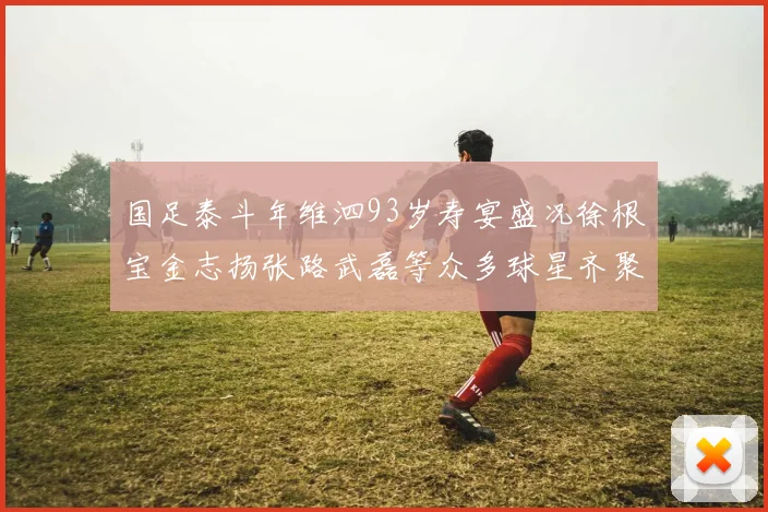 国足泰斗年维泗93岁寿宴盛况徐根宝金志扬张路武磊等众多球星齐聚祝贺