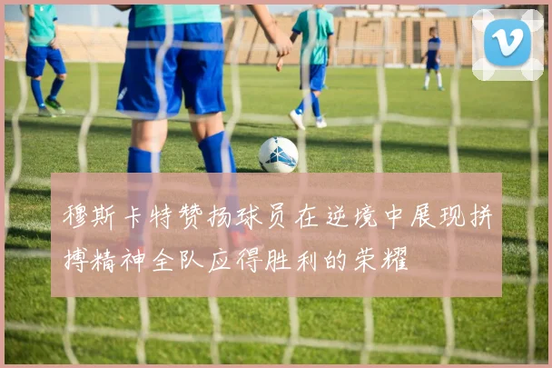 穆斯卡特赞扬球员在逆境中展现拼搏精神全队应得胜利的荣耀