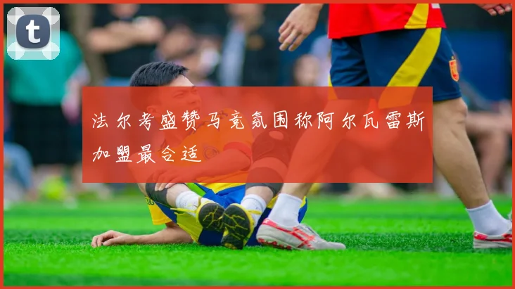 法尔考盛赞马竞氛围称阿尔瓦雷斯加盟最合适