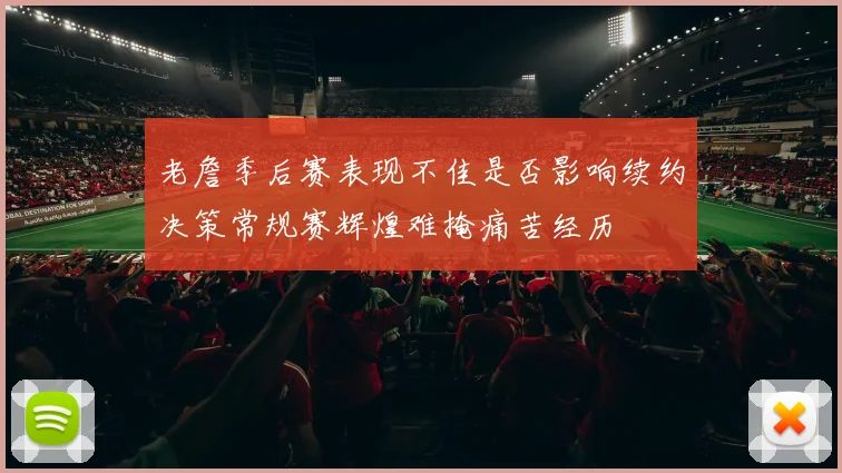 老詹季后赛表现不佳是否影响续约决策常规赛辉煌难掩痛苦经历